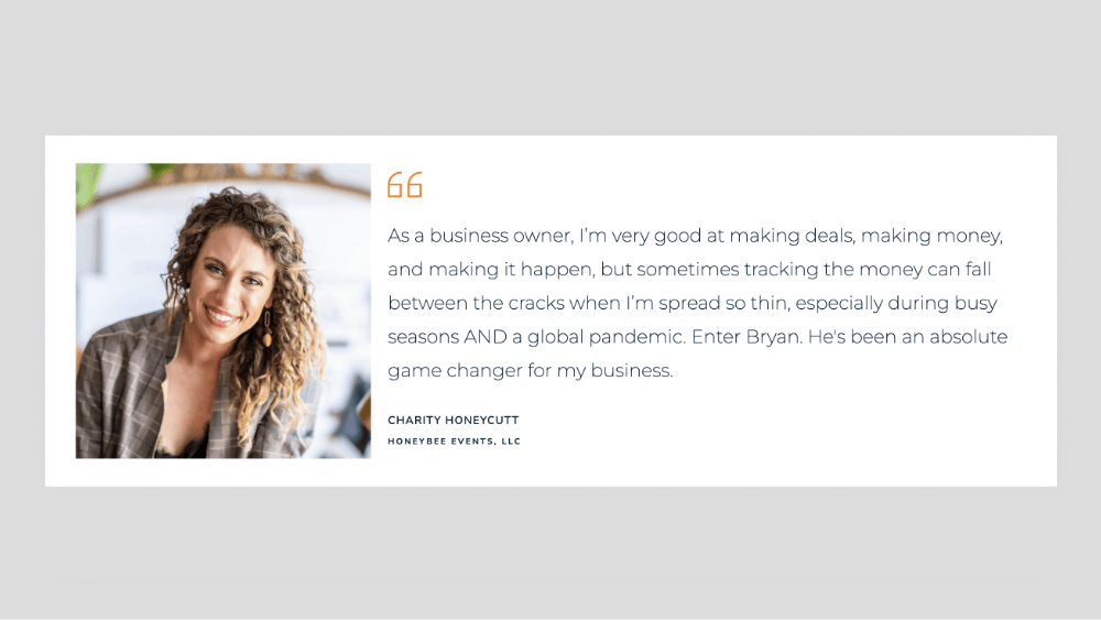 "As a business owner, I’m very good at making deals, making money, and making it happen, but sometimes tracking the money can fall between the cracks when I’m spread so thin, especially during busy seasons AND a global pandemic. Enter Bryan. He's been an absolute game changer for my business."