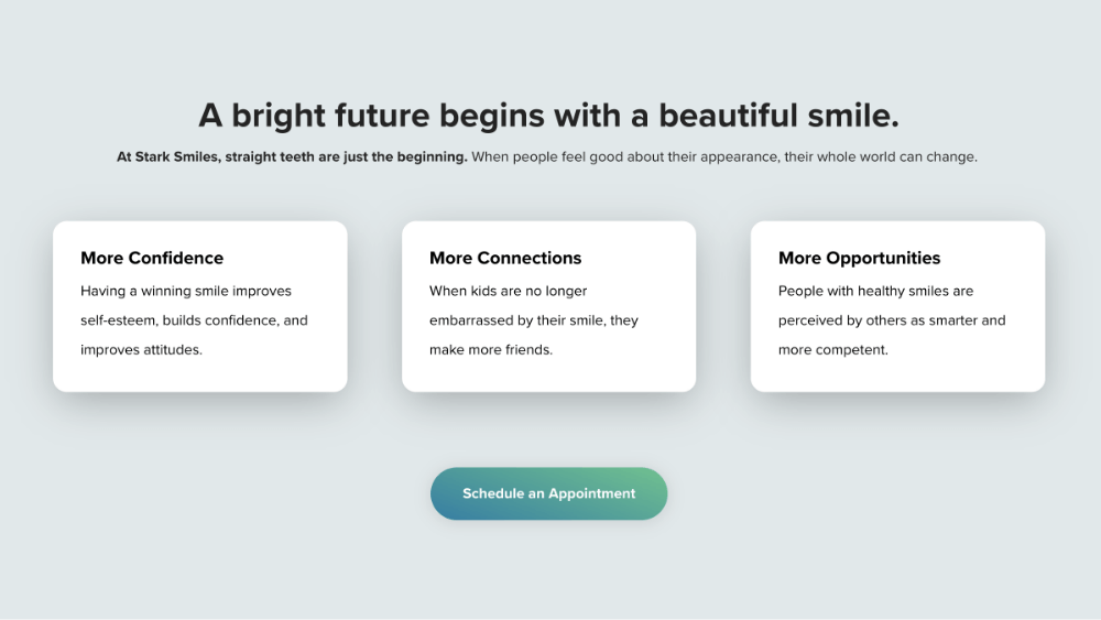 A bright future begins with a beautiful smile. At Stark Smiles, straight teeth are just the beginning. When people feel good about their appearance, their whole world can change. More Confidence Having a winning smile improves self-esteem, builds confidence, and improves attitudes. More Connections When kids are no longer embarrassed by their smile, they make more friends. More Opportunities People with healthy smiles are perceived by others as smarter and more competent.