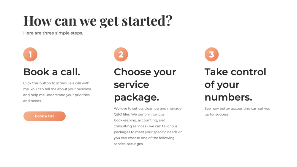 How can we get started? Here are three simple steps.  1. Book a call. Click this button to schedule a call with me. You can tell me about your business and help me understand your priorities and needs.  2. Choose your service package. We love to set up, clean up and manage QBO files. We perform various bookkeeping, accounting, and consulting services - we can tailor our packages to meet your specific needs or you can choose one of the following service packages. 3. Take control of your numbers. See how better accounting can set you up for success!