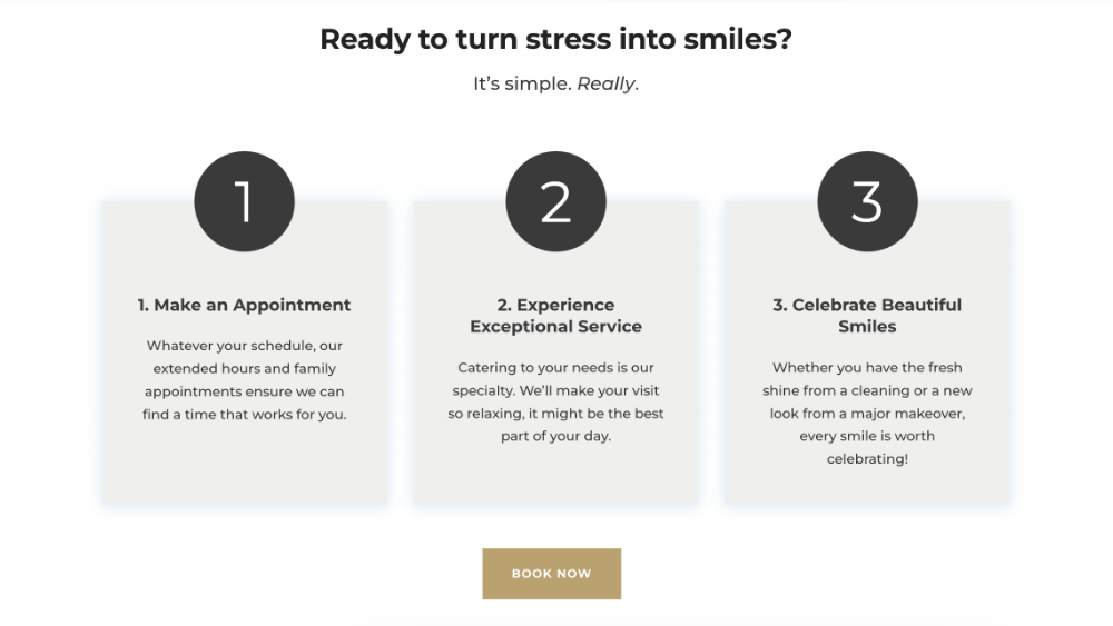 Ready to turn stress into smiles? It’s simple. Really.  Schedule icon 1. Make an Appointment Whatever your schedule, our extended hours and family appointments ensure we can find a time that works for you.  great visit icon 2. Experience Exceptional Service Catering to your needs is our specialty. We’ll make your visit so relaxing, it might be the best part of your day.  Smile More icon 3. Celebrate Beautiful Smiles Whether you have the fresh shine from a cleaning or a new look from a major makeover, every smile is worth celebrating!